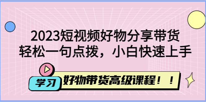 2023短视频好物分享带货，好物带货高级课程，轻松一句点拨，小白快速上手-创途网
