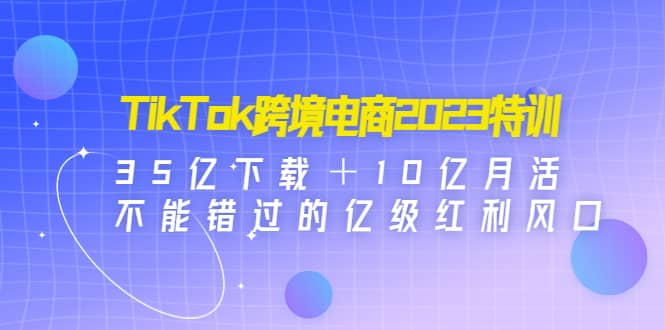 TikTok跨境电商2023特训：35亿下载＋10亿月活，不能错过的亿级红利风口-创途网