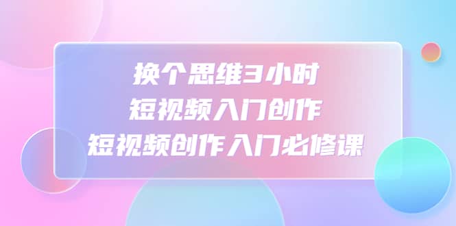 换个思维3小时短视频入门创作，短视频创作入门必修课-创途网