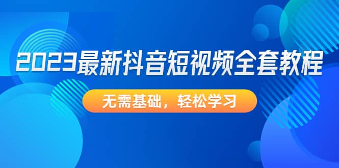 2023最新抖音短视频全套教程，无需基础，轻松学习-创途网