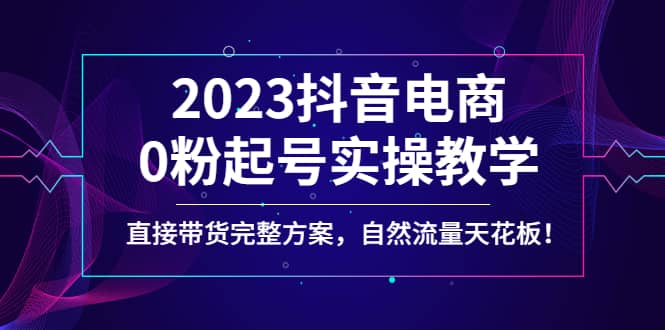 2023抖音电商0粉起号实操教学，直接带货完整方案，自然流量天花板-创途网