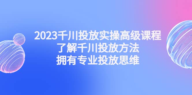 2023千川投放实操高级课程：了解千川投放方法，拥有专业投放思维-创途网