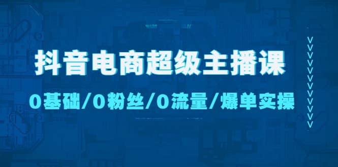 抖音电商超级主播课：0基础、0粉丝、0流量、爆单实操-创途网