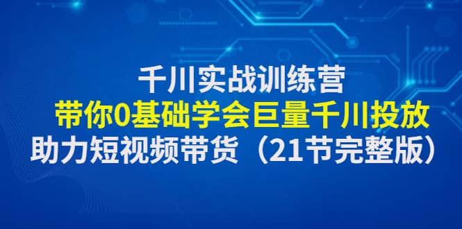 千川实战训练营：带你0基础学会巨量千川投放，助力短视频带货（21节完整版）-创途网