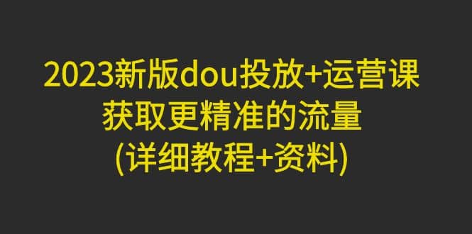 2023新版dou投放+运营课：获取更精准的流量(详细教程+资料)无水印-创途网