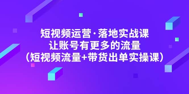 短视频运营·落地实战课 让账号有更多的流量（短视频流量+带货出单实操）-创途网