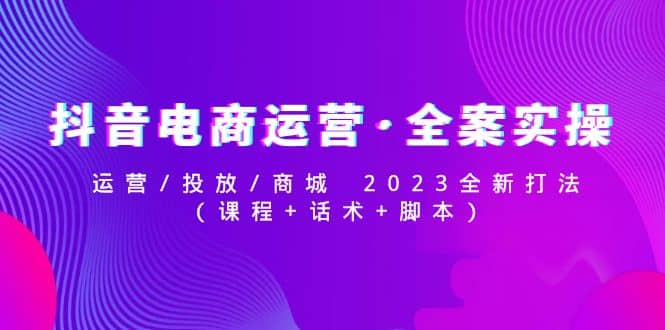 抖音电商运营·全案实操：运营/投放/商城 2023全新打法-创途网