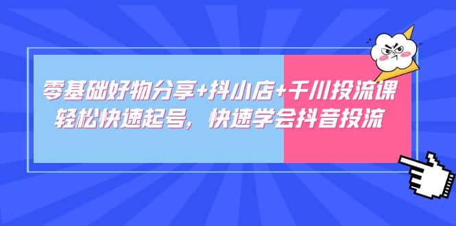 零基础好物分享+抖小店+千川投流课：轻松快速起号，快速学会抖音投流-创途网