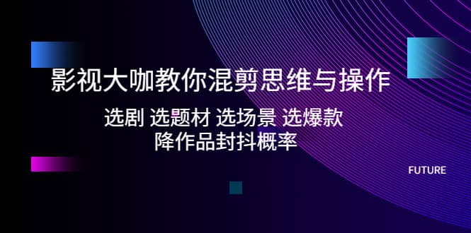 影视大咖教你混剪思维与操作：选剧 选题材 选场景 选爆款 降作品封抖概率-创途网