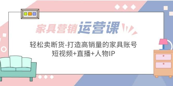 家具营销·运营实战 轻松卖断货-打造高销量的家具账号(短视频+直播+人物IP)-创途网