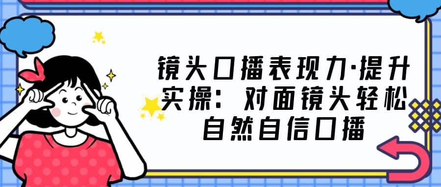 镜头口播表现力·提升实操：对面镜头轻松自然自信口播（23节课）-创途网