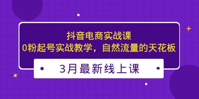 3月最新抖音电商实战课：0粉起号实战教学，自然流量的天花板-创途网