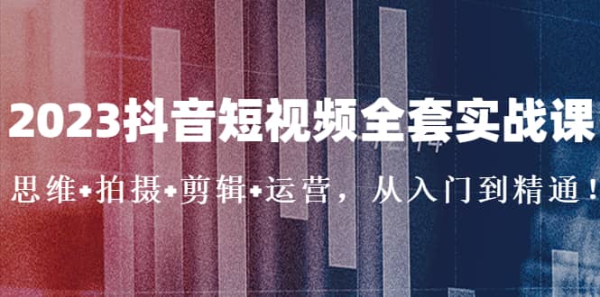 2023抖音短视频全套实战课：思维+拍摄+剪辑+运营，从入门到精通-创途网