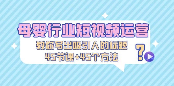 母婴行业短视频运营：教你写个吸引人的标题，45节课+45个方法-创途网