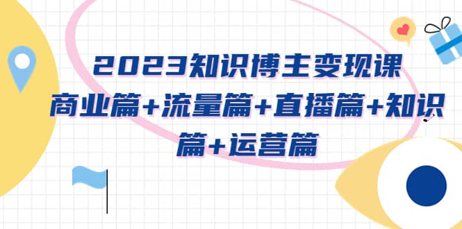 2023知识博主变现实战进阶课：商业篇+流量篇+直播篇+知识篇+运营篇-创途网