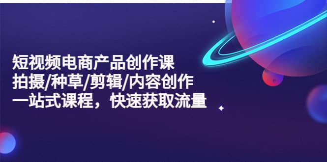 短视频电商产品创作课，拍摄/种草/剪辑/内容创作/一站式课程 快速获取流量-创途网