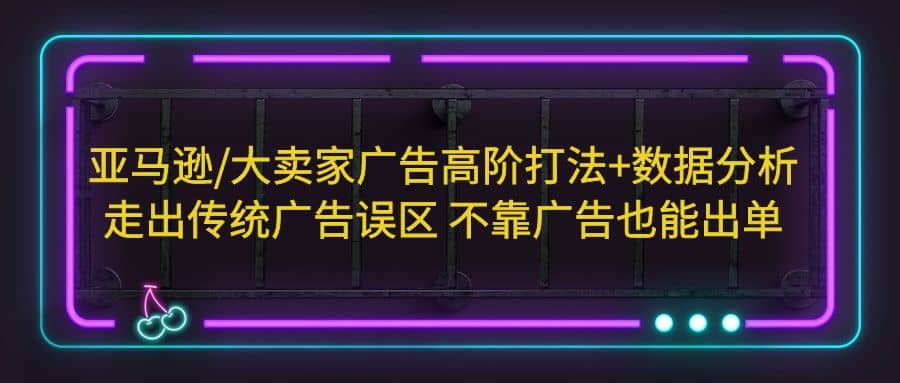 亚马逊/大卖家广告高阶打法+数据分析，走出传统广告误区 不靠广告也能出单-创途网