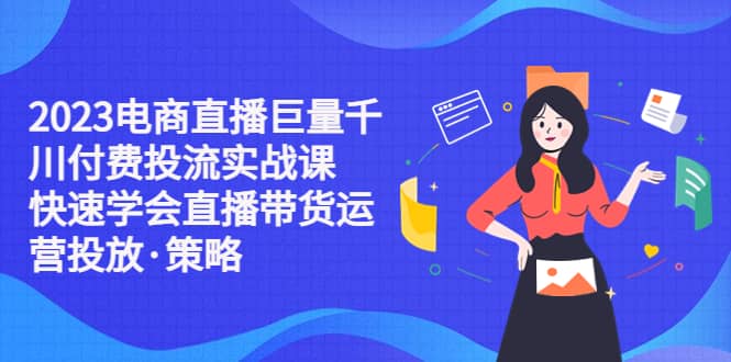 2023电商直播巨量千川付费投流实战课，快速学会直播带货运营投放·策略-创途网