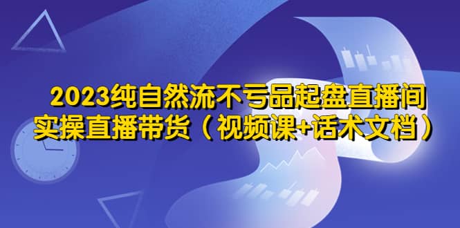 2023纯自然流不亏品起盘直播间，实操直播带货（视频课+话术文档）-创途网