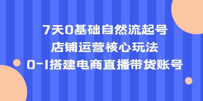7天0基础自然流起号，店铺运营核心玩法，0-1搭建电商直播带货账号-创途网