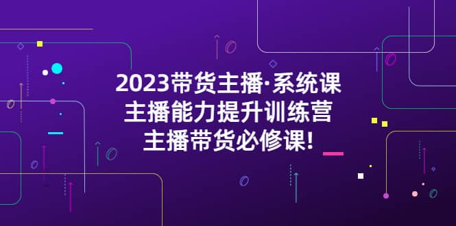 2023带货主播·系统课，主播能力提升训练营，主播带货必修课-创途网
