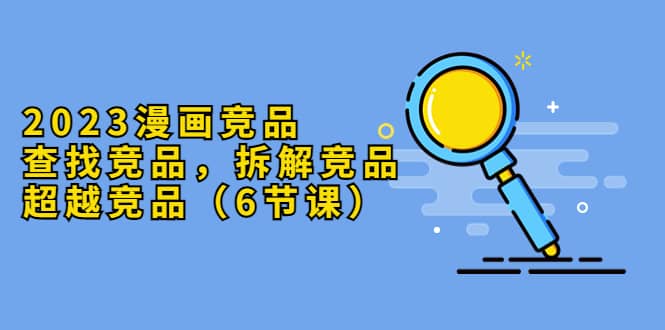 2023漫画竞品，查找竞品，拆解竞品，超越竞品（6节课）-创途网