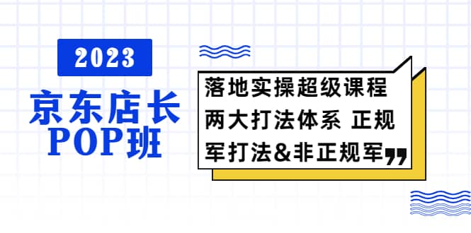 2023京东店长·POP班 落地实操超级课程 两大打法体系 正规军&非正规军-创途网