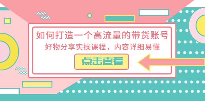 如何打造一个高流量的带货账号，好物分享实操课程，内容详细易懂-创途网