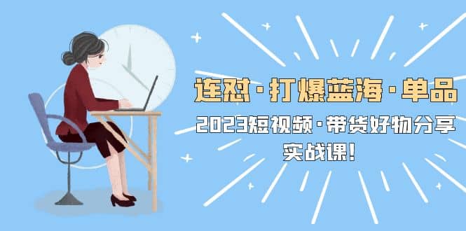 连怼·打爆蓝海·单品，2023短视频·带货好物分享·实战课-创途网