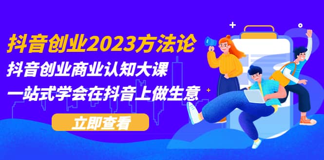 抖音创业2023方法论：抖音创业商业认知大课，一站式学会在抖音上做生意-创途网