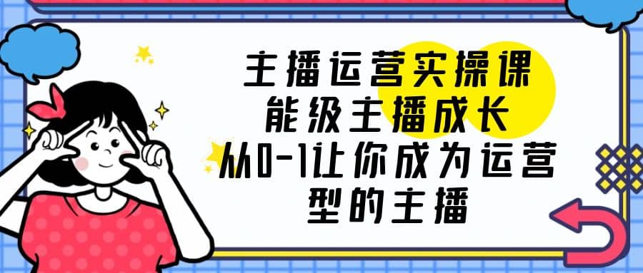 主播运营实操课，能级-主播成长，从0-1让你成为运营型的主播-创途网