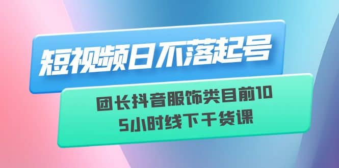 短视频日不落起号【6月11线下课】团长抖音服饰类目前10 5小时线下干货课-创途网