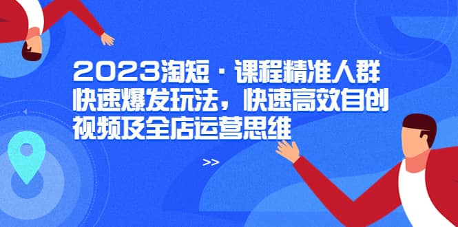 2023淘短·课程精准人群快速爆发玩法，快速高效自创视频及全店运营思维-创途网