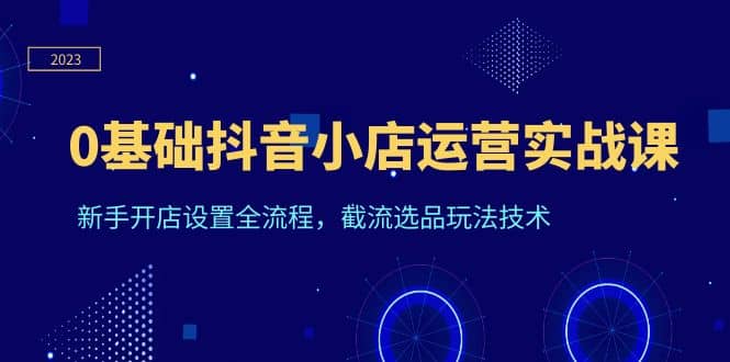 0基础抖音小店运营实战课，新手开店设置全流程，截流选品玩法技术-创途网