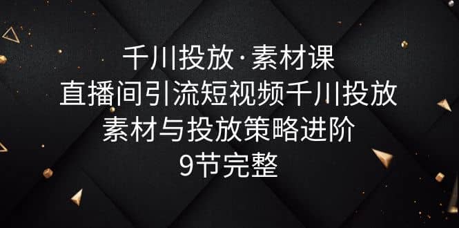 千川投放·素材课：直播间引流短视频千川投放素材与投放策略进阶，9节完整-创途网