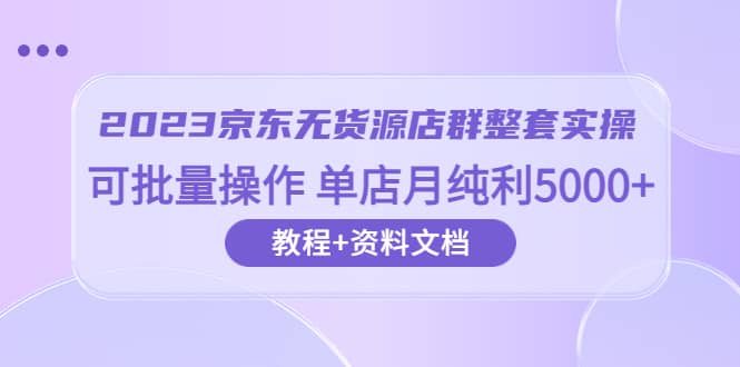 2023京东-无货源店群整套实操 可批量操作 单店月纯利5000+63节课+资料文档-创途网