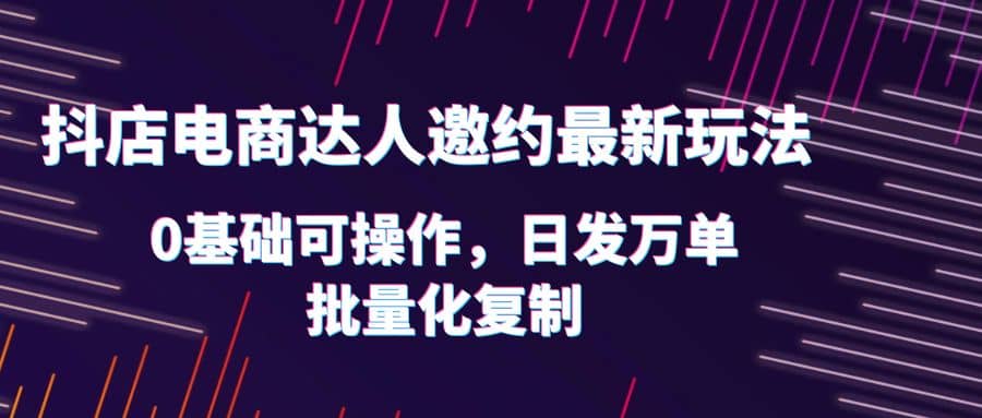 抖店电商达人邀约最新玩法，0基础可操作，日发万单，批量化复制-创途网