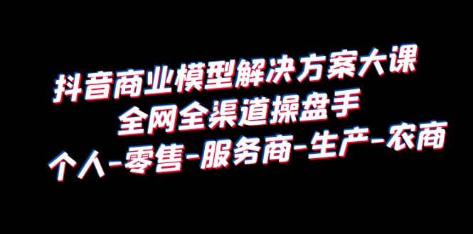 抖音商业 模型解决方案大课 全网全渠道操盘手 个人-零售-服务商-生产-农商-创途网