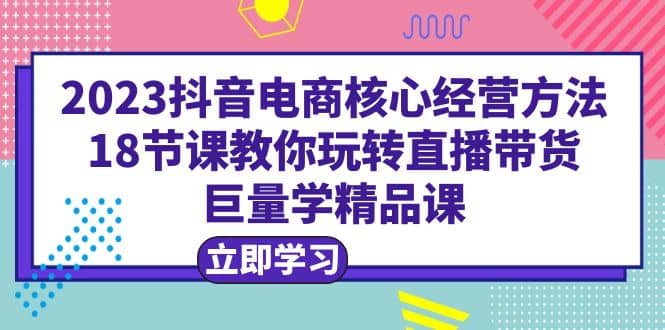 2023抖音电商核心经营方法：18节课教你玩转直播带货，巨量学精品课-创途网