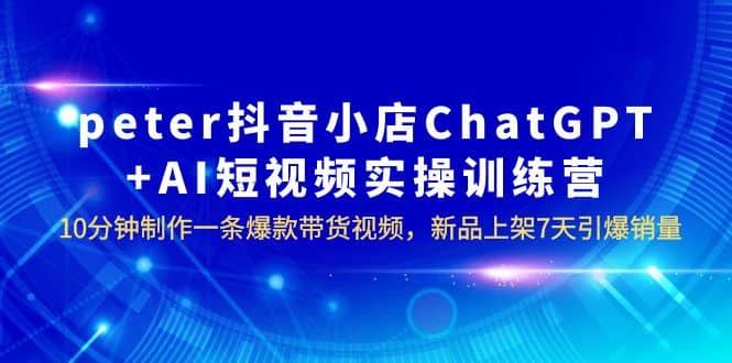 peter抖音小店ChatGPT+AI短视频实训 10分钟做一条爆款带货视频 7天引爆销量-创途网