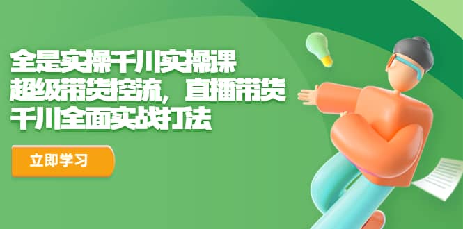 全是实操千川实操课，超级带货控流，直播带货 千川全面实战打法-创途网