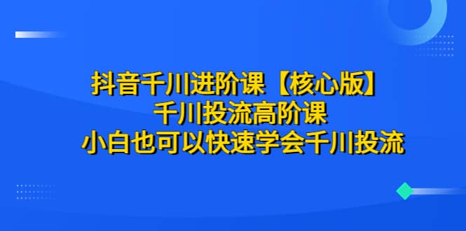 抖音千川进阶课【核心版】 千川投流高阶课 小白也可以快速学会千川投流-创途网