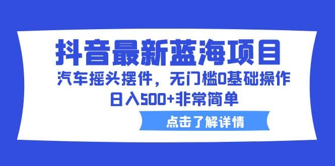 抖音最新蓝海项目，汽车摇头摆件，无门槛0基础操作，日入500+非常简单-创途网
