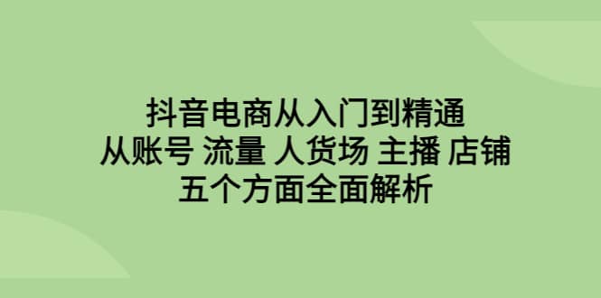 抖音电商从入门到精通，从账号 流量 人货场 主播 店铺五个方面全面解析-创途网