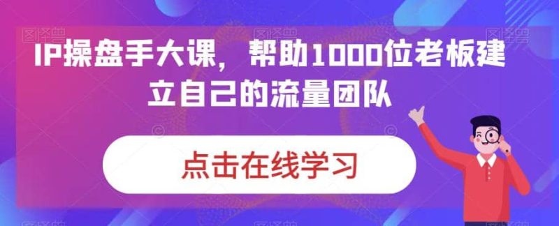 IP-操盘手大课,帮助1000位老板建立自己的流量团队(13节课)-创途网