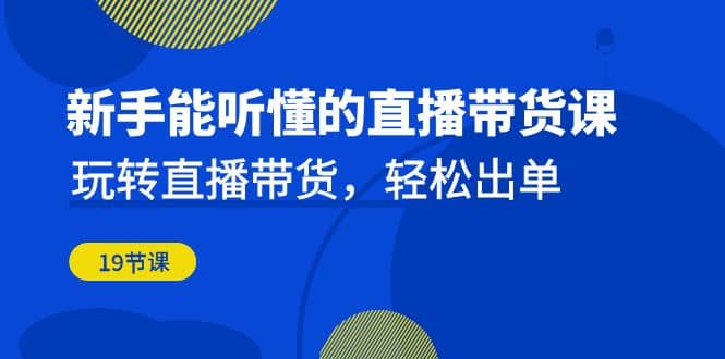 新手能听懂的直播带货课：玩转直播带货，轻松出单（19节课）-创途网