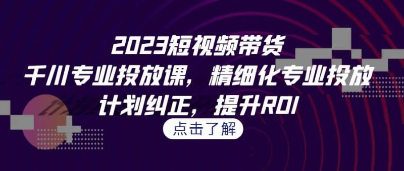 2023短视频带货-千川专业投放课,精细化专业投放,计划纠正,提升ROI-创途网
