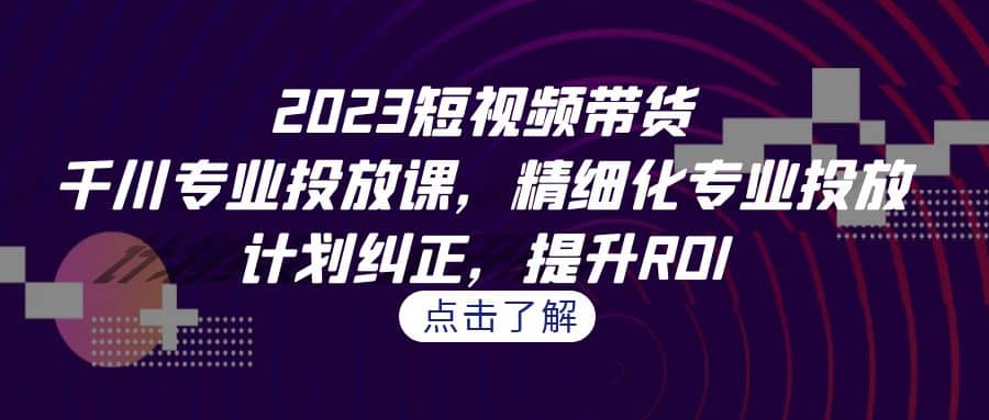 2023短视频带货-千川专业投放课，精细化专业投放，计划纠正，提升ROI-创途网