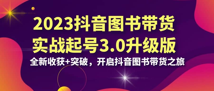 2023抖音 图书带货实战起号3.0升级版：全新收获+突破，开启抖音图书带货之旅-创途网