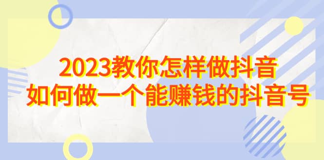 2023教你怎样做抖音，如何做一个能赚钱的抖音号（22节课）-创途网